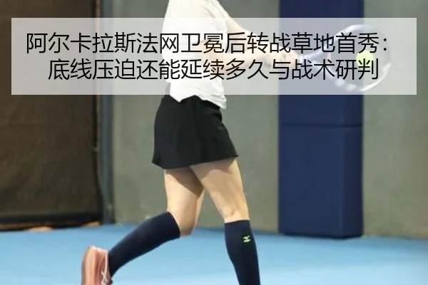 阿尔卡拉斯法网卫冕后转战草地首秀：底线压迫还能延续多久与战术研判