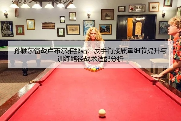 孙颖莎备战卢布尔雅那站：反手衔接质量细节提升与训练路径战术适配分析