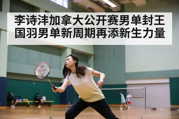 李诗沣加拿大公开赛男单封王 国羽男单新周期再添新生力量