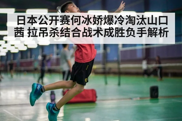 日本公开赛何冰娇爆冷淘汰山口茜 拉吊杀结合战术成胜负手解析
